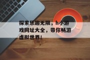 探索乐趣无限,h小游戏网址大全,带你畅游虚拟世界! 探索乐趣无限,h小游戏网址大全,带你畅游虚拟世界!