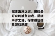 探索海洋之谜,揭晓最好玩的捕鱼游戏,揭晓海洋之谜,探索最佳捕鱼游戏乐趣 探索海洋之谜,揭晓最好玩的捕鱼游戏,揭晓海洋之谜,探索最佳捕鱼游戏乐趣