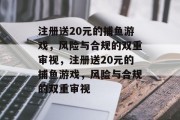 注册送20元的捕鱼游戏,风险与合规的双重审视,注册送20元的捕鱼游戏,风险与合规的双重审视 注册送20元的捕鱼游戏,风险与合规的双重审视,注册送20元的捕鱼游戏,风险与合规的双重审视