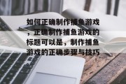 如何正确制作捕鱼游戏，正确制作捕鱼游戏的标题可以是，制作捕鱼游戏的正确步骤与技巧。