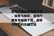 游戏厅捕鱼电脑版下载，探索与体验，游戏厅捕鱼电脑版下载，探索与体验的乐趣之旅
