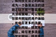 在互联网的浩瀚世界中,如何优化自己的网站成为一个备受关注的话题。以下是一些实用的方法和策略,可以帮助你提升网站的用户体验,并吸引更多的流量。,优化网站,提高用户体验,吸引更多流量。,优化网站,提高用户体验吸引更多流量 在互联网的浩瀚世界中,如何优化自己的网站成为一个备受关注的话题。以下是一些实用的方法和策略,可以帮助你提升网站的用户体验,并吸引更多的流量。,优化网站,提高用户体验,吸引更多流量。,优化网站,提高用户体验吸引更多流量