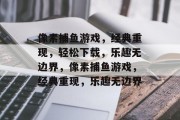 像素捕鱼游戏,经典重现,轻松下载,乐趣无边界,像素捕鱼游戏,经典重现,乐趣无边界 像素捕鱼游戏,经典重现,轻松下载,乐趣无边界,像素捕鱼游戏,经典重现,乐趣无边界