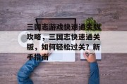 三国志游戏快速通关版攻略,三国志快速通关版,如何轻松过关?新手指南 三国志游戏快速通关版攻略,三国志快速通关版,如何轻松过关?新手指南