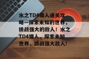 水之TD4猎人通关攻略—探索未知的世界,挑战强大的敌人!水之TD4猎人,探索未知世界,挑战强大敌人! 水之TD4猎人通关攻略—探索未知的世界,挑战强大的敌人!水之TD4猎人,探索未知世界,挑战强大敌人!