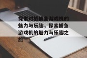探索对战捕鱼游戏机的魅力与乐趣,探索捕鱼游戏机的魅力与乐趣之旅 探索对战捕鱼游戏机的魅力与乐趣,探索捕鱼游戏机的魅力与乐趣之旅