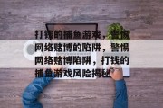 打钱的捕鱼游戏,警惕网络赌博的陷阱,警惕网络赌博陷阱,打钱的捕鱼游戏风险揭秘 打钱的捕鱼游戏,警惕网络赌博的陷阱,警惕网络赌博陷阱,打钱的捕鱼游戏风险揭秘