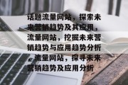话题流量网站,探索未来营销趋势及其应用,流量网站,挖掘未来营销趋势与应用趋势分析,流量网站,探寻未来营销趋势及应用分析 话题流量网站,探索未来营销趋势及其应用,流量网站,挖掘未来营销趋势与应用趋势分析,流量网站,探寻未来营销趋势及应用分析