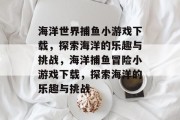 海洋世界捕鱼小游戏下载，探索海洋的乐趣与挑战，海洋捕鱼冒险小游戏下载，探索海洋的乐趣与挑战