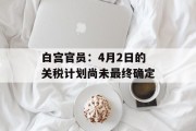 白宫官员:4月2日的关税计划尚未最终确定 白宫官员:4月2日的关税计划尚未最终确定