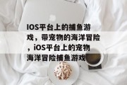 IOS平台上的捕鱼游戏,带宠物的海洋冒险,iOS平台上的宠物海洋冒险捕鱼游戏 IOS平台上的捕鱼游戏,带宠物的海洋冒险,iOS平台上的宠物海洋冒险捕鱼游戏