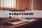 Topik网站插件,提升韩语学习效率的利器 Topik网站插件,提升韩语学习效率的利器