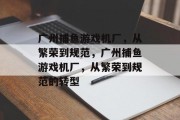 广州捕鱼游戏机厂,从繁荣到规范,广州捕鱼游戏机厂,从繁荣到规范的转型 广州捕鱼游戏机厂,从繁荣到规范,广州捕鱼游戏机厂,从繁荣到规范的转型