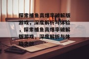 探索捕鱼高爆率破解版游戏,深度解析与体验,探索捕鱼高爆率破解版游戏,深度解析与体验之旅 探索捕鱼高爆率破解版游戏,深度解析与体验,探索捕鱼高爆率破解版游戏,深度解析与体验之旅