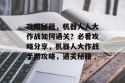 攻略秘籍,机器人人大作战如何通关?必看攻略分享,机器人大作战手游攻略,通关秘籍 攻略秘籍,机器人人大作战如何通关?必看攻略分享,机器人大作战手游攻略,通关秘籍