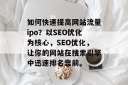 如何快速提高网站流量ipo?以SEO优化为核心,SEO优化,让你的网站在搜索引擎中迅速排名靠前。 如何快速提高网站流量ipo?以SEO优化为核心,SEO优化,让你的网站在搜索引擎中迅速排名靠前。