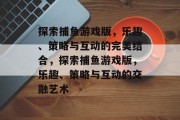 探索捕鱼游戏版,乐趣、策略与互动的完美结合,探索捕鱼游戏版,乐趣、策略与互动的交融艺术 探索捕鱼游戏版,乐趣、策略与互动的完美结合,探索捕鱼游戏版,乐趣、策略与互动的交融艺术