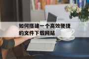 如何搭建一个高效便捷的文件下载网站 如何搭建一个高效便捷的文件下载网站