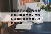 捕鱼队的游戏,传统与乐趣的完美结合,传统与乐趣的完美结合,捕鱼队游戏 捕鱼队的游戏,传统与乐趣的完美结合,传统与乐趣的完美结合,捕鱼队游戏