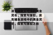 波克捕鱼游戏中的黄金灵石,探索与体验,波克捕鱼游戏中的黄金灵石,探索与体验之旅 波克捕鱼游戏中的黄金灵石,探索与体验,波克捕鱼游戏中的黄金灵石,探索与体验之旅