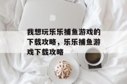 我想玩乐乐捕鱼游戏的下载攻略,乐乐捕鱼游戏下载攻略 我想玩乐乐捕鱼游戏的下载攻略,乐乐捕鱼游戏下载攻略