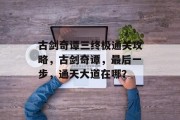 古剑奇谭三终极通关攻略,古剑奇谭,最后一步,通天大道在哪?