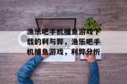 渔乐吧手机捕鱼游戏下载的利与弊,渔乐吧手机捕鱼游戏,利弊分析 渔乐吧手机捕鱼游戏下载的利与弊,渔乐吧手机捕鱼游戏,利弊分析