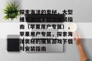 探索海洋的奥秘,大型捕鱼游戏下载与安装指南(苹果用户专属),苹果用户专属,探索海洋奥秘的捕鱼游戏下载与安装指南 探索海洋的奥秘,大型捕鱼游戏下载与安装指南(苹果用户专属),苹果用户专属,探索海洋奥秘的捕鱼游戏下载与安装指南