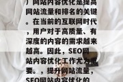 SEO(搜索引擎优化)网站内容优化是提高网站流量和排名的关键。在当前的互联网时代,用户对于高质量、有深度的内容的需求越来越高。因此,SEO网站内容优化工作尤为重要。,提升网站流量,SEO网站内容优化的重要性及具体实施方法 SEO(搜索引擎优化)网站内容优化是提高网站流量和排名的关键。在当前的互联网时代,用户对于高质量、有深度的内容的需求越来越高。因此,SEO网站内容优化工作尤为重要。,提升网站流量,SEO网站内容优化的重要性及具体实施方法