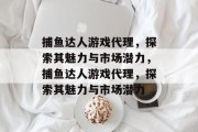 捕鱼达人游戏代理，探索其魅力与市场潜力，捕鱼达人游戏代理，探索其魅力与市场潜力