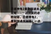 忍者神龟2重制版通关攻略——一战到底的必胜秘籍,忍者神龟2,重制版通关秘籍!一战到底! 忍者神龟2重制版通关攻略——一战到底的必胜秘籍,忍者神龟2,重制版通关秘籍!一战到底!
