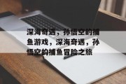 深海奇遇,孙悟空的捕鱼游戏,深海奇遇,孙悟空的捕鱼冒险之旅 深海奇遇,孙悟空的捕鱼游戏,深海奇遇,孙悟空的捕鱼冒险之旅