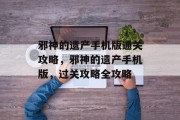 邪神的遗产手机版通关攻略,邪神的遗产手机版,过关攻略全攻略 邪神的遗产手机版通关攻略,邪神的遗产手机版,过关攻略全攻略