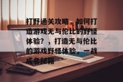 打野通关攻略,如何打造游戏无与伦比的野怪体验?,打造无与伦比的游戏野怪体验,一战成名秘籍 打野通关攻略,如何打造游戏无与伦比的野怪体验?,打造无与伦比的游戏野怪体验,一战成名秘籍