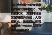 通过大数据分析流量网站的运营策略优化,大数据优化,流量网站运营策略提升效能,大数据优化,流量网站运营策略提升效能的方法及实践案例研究 通过大数据分析流量网站的运营策略优化,大数据优化,流量网站运营策略提升效能,大数据优化,流量网站运营策略提升效能的方法及实践案例研究