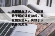 儿童捕鱼达人，一款寓教于乐的体育游戏，儿童捕鱼达人，寓教于乐的体育游戏