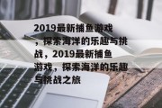 2019最新捕鱼游戏,探索海洋的乐趣与挑战,2019最新捕鱼游戏,探索海洋的乐趣与挑战之旅 2019最新捕鱼游戏,探索海洋的乐趣与挑战,2019最新捕鱼游戏,探索海洋的乐趣与挑战之旅