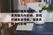 游戏厅捕鱼游戏机,探索其魅力与影响,游戏厅捕鱼游戏机,探索其魅力与影响 游戏厅捕鱼游戏机,探索其魅力与影响,游戏厅捕鱼游戏机,探索其魅力与影响