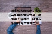 捕鱼达人游戏厅，探索与乐趣的海洋世界，捕鱼达人游戏厅，探索与乐趣的海洋世界之旅