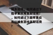 捕鱼游戏,如何通过下载苹果应用赢取话费?,如何通过下载苹果应用玩捕鱼游戏赢取话费? 捕鱼游戏,如何通过下载苹果应用赢取话费?,如何通过下载苹果应用玩捕鱼游戏赢取话费?