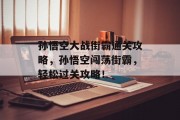 孙悟空大战街霸通关攻略,孙悟空闯荡街霸,轻松过关攻略! 孙悟空大战街霸通关攻略,孙悟空闯荡街霸,轻松过关攻略!