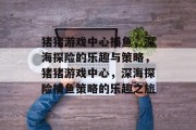 猪猪游戏中心捕鱼，深海探险的乐趣与策略，猪猪游戏中心，深海探险捕鱼策略的乐趣之旅