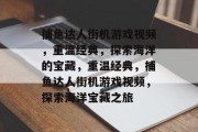 捕鱼达人街机游戏视频,重温经典,探索海洋的宝藏,重温经典,捕鱼达人街机游戏视频,探索海洋宝藏之旅 捕鱼达人街机游戏视频,重温经典,探索海洋的宝藏,重温经典,捕鱼达人街机游戏视频,探索海洋宝藏之旅