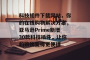 科技插件下载网站,你的在线购物解决方案,亚马逊Prime新增30款科技插件,让你的购物变得更便捷 科技插件下载网站,你的在线购物解决方案,亚马逊Prime新增30款科技插件,让你的购物变得更便捷