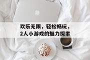 欢乐无限,轻松畅玩,2人小游戏的魅力探索 欢乐无限,轻松畅玩,2人小游戏的魅力探索