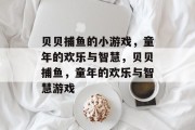 贝贝捕鱼的小游戏,童年的欢乐与智慧,贝贝捕鱼,童年的欢乐与智慧游戏 贝贝捕鱼的小游戏,童年的欢乐与智慧,贝贝捕鱼,童年的欢乐与智慧游戏