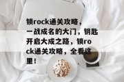 锁rock通关攻略,一战成名的大门,钥匙开启大成之路,锁rock通关攻略,全看这里! 锁rock通关攻略,一战成名的大门,钥匙开启大成之路,锁rock通关攻略,全看这里!