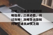 攻略,二通关之路的策略指南,二关必胜,闯过攻略!攻略告诉你如何顺利通关二关之路 攻略,二通关之路的策略指南,二关必胜,闯过攻略!攻略告诉你如何顺利通关二关之路