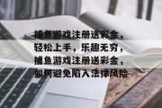 捕鱼游戏注册送彩金,轻松上手,乐趣无穷,捕鱼游戏注册送彩金,如何避免陷入法律风险 捕鱼游戏注册送彩金,轻松上手,乐趣无穷,捕鱼游戏注册送彩金,如何避免陷入法律风险