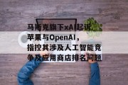 马斯克旗下xAI起诉苹果与OpenAI，指控其涉及人工智能竞争及应用商店排名问题